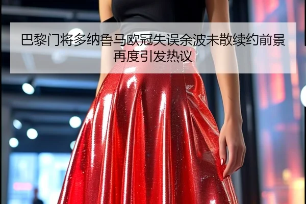 巴黎门将多纳鲁马欧冠失误余波未散续约前景再度引发热议
