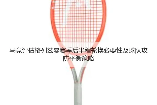 马竞评估格列兹曼赛季后半程轮换必要性及球队攻防平衡策略